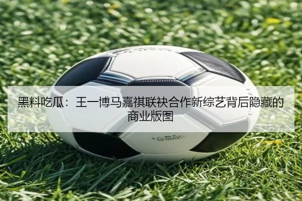黑料吃瓜：王一博马嘉祺联袂合作新综艺背后隐藏的商业版图